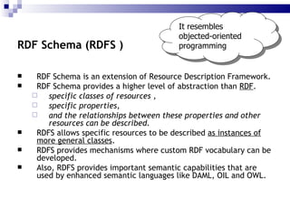 RDF Schema is an  extension  of Resource Description Framework. RDF Schema  provides a higher level of abstraction  than  RDF . specific classes of resources  , specific properties ,  and the relationships between these properties and other resources can be described . RDFS allows specific resources to be described  as instances of more general classes . RDFS provides  mechanisms where   custom RDF vocabulary can be developed . Also, RDFS provides important semantic capabilities that are used by enhanced semantic languages like DAML, OIL and OWL. RDF Schema (RDFS ) It resembles objected-oriented programming 
