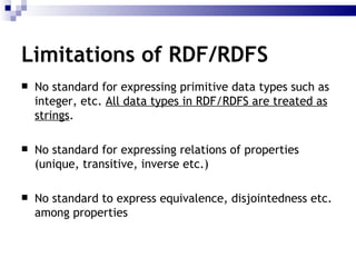 No standard for expressing primitive data types  such as integer, etc.  All data types in RDF/RDFS are treated as strings .  No  standard for expressing relations  of properties  (unique, transitive, inverse etc.) No standard to express  equivalence, disjointedness etc. among properties Limitations of RDF/RDFS 