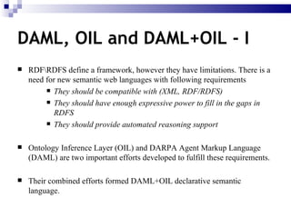 RDF\RDFS define a framework, however they have limitations. There is a need for new semantic web languages with following requirements They should be compatible with (XML, RDF/RDFS) They should have enough expressive power to fill in the gaps in RDFS They should provide automated reasoning support Ontology Inference Layer (OIL) and DARPA Agent Markup Language (DAML) are two important efforts developed to fulfill these requirements. Their combined efforts formed DAML+OIL declarative semantic language. DAML, OIL and DAML+OIL - I   