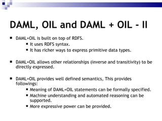 DAML+OIL is built on top of RDFS.  It uses RDFS syntax. It has richer ways to express primitive data types. DAML+OIL allows other relationships (inverse and transitivity) to be directly expressed.  DAML+OIL  provides well defined semantics, This provides followings: Meaning of DAML+OIL statements can be formally specified. Machine understanding and automated reasoning can be supported. More expressive power can be provided. DAML, OIL and DAML + OIL - II 