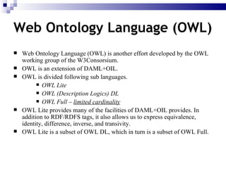 Web Ontology Language (OWL) is another effort developed by the OWL working group of the W3Consorsium. OWL is an extension of DAML+OIL. OWL is divided following sub languages. OWL Lite  OWL (Description Logics) DL OWL Full –  limited cardinality OWL Lite provides many of the facilities of DAML+OIL provides. In addition to RDF/RDFS tags, it also allows us to express equivalence, identity, difference, inverse, and transivity.  OWL Lite is a subset of OWL DL, which in turn is a subset of OWL Full.   Web Ontology Language (OWL) 