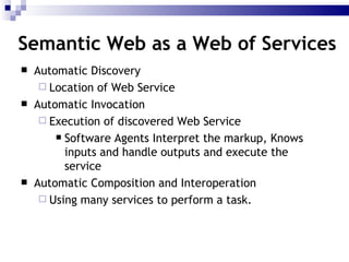 Semantic Web as a Web of Services Automatic Discovery Location of Web Service Automatic Invocation Execution of discovered Web Service Software Agents Interpret the markup, Knows inputs and handle outputs and execute the service Automatic Composition and Interoperation Using many services to perform a task. 
