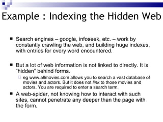 Example : Indexing the Hidden Web Search engines – google, infoseek, etc. – work by  constantly crawling the web , and  building huge indexes , with entries for every word encountered. But a  lot of web information is not linked to directly .  It is “hidden” behind forms .  eg www.allmovies.com allows you to search a vast database of movies and actors. But it does not  link  to those movies and actors. You are required to enter a search term. A web-spider , not knowing how to interact with such sites,  cannot penetrate any deeper than the page with the form . 