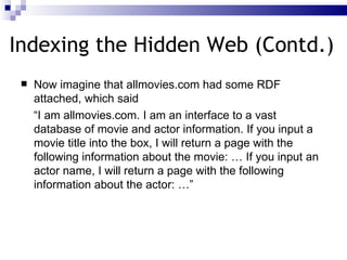 Indexing the Hidden Web (Contd.) Now imagine that allmovies.com had some  RDF attached , which said  “ I am allmovies.com. I am an interface to a vast database of movie and actor information.  If you input a movie title into the box , I will return a page with the following information about the movie: …  If you input an actor name ,  I will return a page with the following information about the actor : …” 