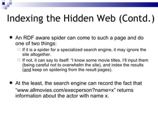 Indexing the Hidden Web (Contd.) An RDF aware spider can come to such a page and do one of two things: If it is a spider for a specialized search engine, it may ignore the site altogether. If not, it can say to itself: “I know some movie titles. I’ll input them (being careful not to overwhelm the site), and index the results ( and  keep on spidering from the result pages). At the least, the search engine can record the fact that “ www.allmovies.com/execperson?name=x” returns information about the actor with name x. 