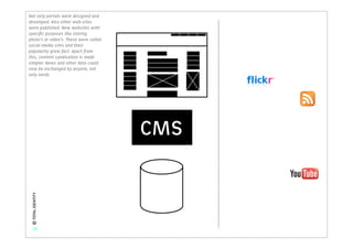 Not only portals were designed and
developed. Also other web-sites
were published. New websites with
speciﬁc purposes like storing
photo’s or video’s. These were called
social media sites and their
popularity grew fast. Apart from
this, content syndication is made
simpler. News and other data could
now be exchanged by anyone, not
only nerds.




                                        CMS
 © TOTAL IDENTITY




    12
 