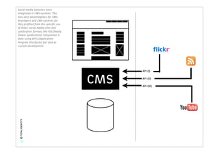 Social media websites were
integrated in CMS-systems. This
was very advantageous for CMS-
developers and CMS-systems for
they proﬁted from the speciﬁc use
of these social media sites and
syndication formats like RSS (Really
Simple Syndication). Integration is
done using API’s (Application
Program Interfaces) but also as
custom development.




                                             API (I)


                                       CMS   API (II)

                                             API (III)
 © TOTAL IDENTITY




    13
 