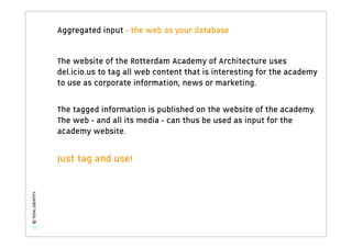 Aggregated input - the web as your database


                   The website of the Rotterdam Academy of Architecture uses
                   del.icio.us to tag all web content that is interesting for the academy
                   to use as corporate information, news or marketing.

                   The tagged information is published on the website of the academy.
                   The web - and all its media - can thus be used as input for the
                   academy website.


                   Just tag and use!
© TOTAL IDENTITY




   31
 