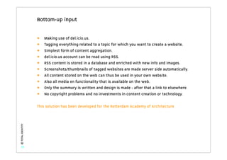 Bottom-up input


                   •   Making use of del.icio.us.
                   •   Tagging everything related to a topic for which you want to create a website.
                   •   Simplest form of content aggregation.
                   •   del.icio.us account can be read using RSS.
                   •   RSS content is stored in a database and enriched with new info and images.
                   •   Screenshots/thumbnails of tagged websites are made server side automatically.
                   •   All content stored on the web can thus be used in your own website.
                   •   Also all media en functionality that is available on the web.
                   •   Only the summary is written and design is made - after that a link to elsewhere.
                   •   No copyright problems and no investments in content creation or technology.

                   This solution has been developed for the Rotterdam Academy of Architecture
© TOTAL IDENTITY




   33
 