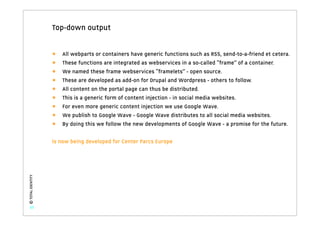 Top-down output


                   •   All webparts or containers have generic functions such as RSS, send-to-a-friend et cetera.
                   •   These functions are integrated as webservices in a so-called “frame” of a container.
                   •   We named these frame webservices “framelets” - open source.
                   •   These are developed as add-on for Drupal and Wordpress - others to follow.
                   •   All content on the portal page can thus be distributed.
                   •   This is a generic form of content injection - in social media websites.
                   •   For even more generic content injection we use Google Wave.
                   •   We publish to Google Wave - Google Wave distributes to all social media websites.
                   •   By doing this we follow the new developments of Google Wave - a promise for the future.

                   Is now being developed for Center Parcs Europe
© TOTAL IDENTITY




   37
 