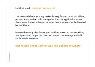 Locative input - media as raw material


                   The i-tWave iPhone 3GS App makes is easy for you to record videos,
                   photos, audio and texts in one application. The application stores
                   the information with the geo location that is automatically detected
                   by the iPhone.

                   i-tWave instantly distributes your mobile content to Twitter, Flickr,
                   Wordpress and Drupal. On i-tWave.com you can manage and add
                   social media accounts.


                   Just record, shoot, take or type and publish anywhere!
© TOTAL IDENTITY




   41
 