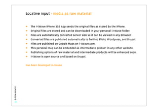 Locative input - media as raw material


                   •   The i-tWave iPhone 3GS App sends the original ﬁles as stored by the iPhone.
                   •   Original ﬁles are stored and can be downloaded in your personal i-tWave folder.
                   •   Files are automatically converted server side so it can be viewed in any browser.
                   •   Converted ﬁles are published automatically to Twitter, Flickr, Wordpress, and Drupal.
                   •   Files are published on Google Maps on i-tWave.com.
                   •   This personal map can be embedded as intermediate product in any other website.
                   •   Publishing options of raw material and intermediate products will be enhanced soon.
                   •   i-tWave is open source and based on Drupal.

                   Has been developed in-house
© TOTAL IDENTITY




   44
 