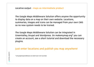 Locative output - maps as intermediate product


                   The Google Maps Middleware Solution offers anyone the opportunity
                   to display data on a map on their own website. Locations,
                   summaries, images and icons can be managed from your own CMS
                   so no new system needs to be trained.

                   The Google Maps Middleware Solution can be integrated in
                   GreenValley, Drupal and Wordpress. On makemymap.org* you can
                   create an account, see a short tutorial and download the necessary
                   plugins.


                   Just enter locations and publish you map anywhere!
© TOTAL IDENTITY




                   * and googlemapsmiddleware.com (both soon to be launched)



   48
 