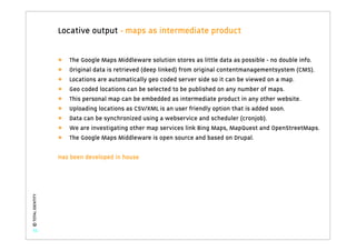 Locative output - maps as intermediate product


                   •   The Google Maps Middleware solution stores as little data as possible - no double info.
                   •   Original data is retrieved (deep linked) from original contentmanagementsystem (CMS).
                   •   Locations are automatically geo coded server side so it can be viewed on a map.
                   •   Geo coded locations can be selected to be published on any number of maps.
                   •   This personal map can be embedded as intermediate product in any other website.
                   •   Uploading locations as CSV/XML is an user friendly option that is added soon.
                   •   Data can be synchronized using a webservice and scheduler (cronjob).
                   •   We are investigating other map services link Bing Maps, MapQuest and OpenStreetMaps.
                   •   The Google Maps Middleware is open source and based on Drupal.

                   Has been developed in house
© TOTAL IDENTITY




   51
 