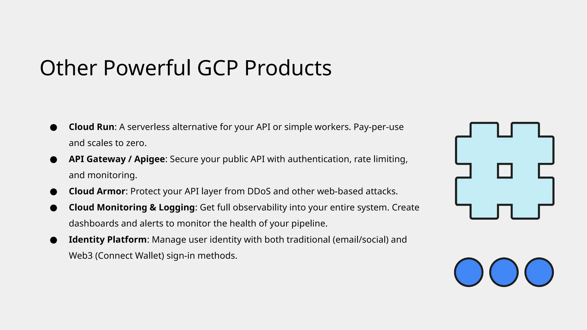 ● Cloud Run: A serverless alternative for your API or simple workers. Pay-per-use
and scales to zero.
● API Gateway / Apigee: Secure your public API with authentication, rate limiting,
and monitoring.
● Cloud Armor: Protect your API layer from DDoS and other web-based attacks.
● Cloud Monitoring & Logging: Get full observability into your entire system. Create
dashboards and alerts to monitor the health of your pipeline.
● Identity Platform: Manage user identity with both traditional (email/social) and
Web3 (Connect Wallet) sign-in methods.
Other Powerful GCP Products
 