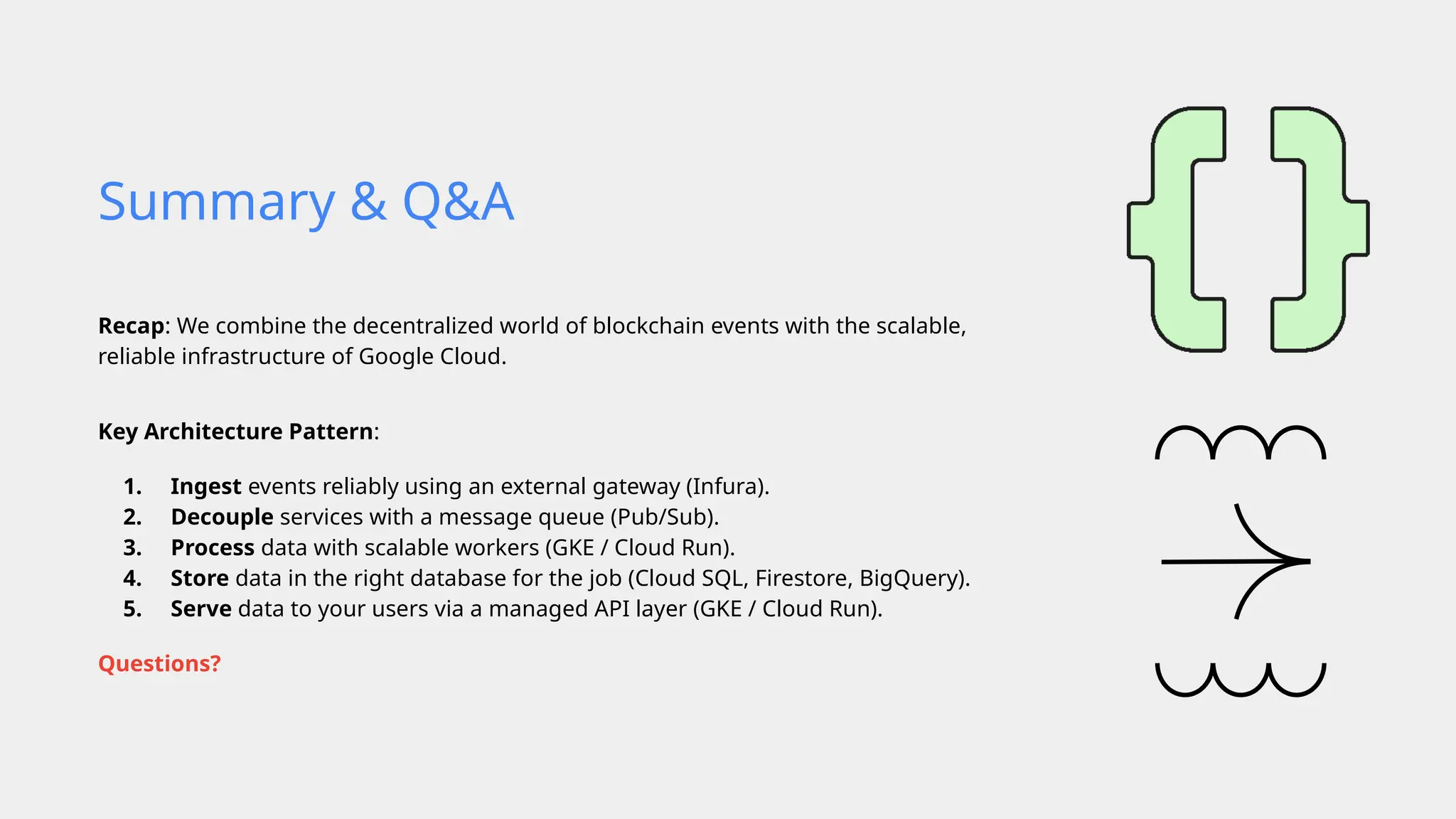 Recap: We combine the decentralized world of blockchain events with the scalable,
reliable infrastructure of Google Cloud.
Key Architecture Pattern:
1. Ingest events reliably using an external gateway (Infura).
2. Decouple services with a message queue (Pub/Sub).
3. Process data with scalable workers (GKE / Cloud Run).
4. Store data in the right database for the job (Cloud SQL, Firestore, BigQuery).
5. Serve data to your users via a managed API layer (GKE / Cloud Run).
Questions?
Summary & Q&A
 