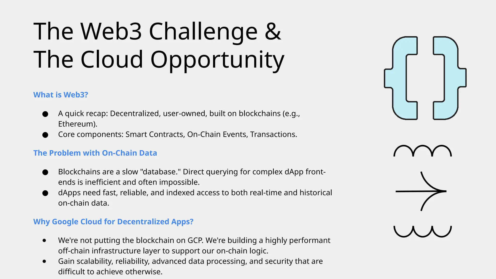 What is Web3?
● A quick recap: Decentralized, user-owned, built on blockchains (e.g.,
Ethereum).
● Core components: Smart Contracts, On-Chain Events, Transactions.
The Problem with On-Chain Data
● Blockchains are a slow "database." Direct querying for complex dApp front-
ends is inefficient and often impossible.
● dApps need fast, reliable, and indexed access to both real-time and historical
on-chain data.
Why Google Cloud for Decentralized Apps?
● We're not putting the blockchain on GCP. We're building a highly performant
off-chain infrastructure layer to support our on-chain logic.
● Gain scalability, reliability, advanced data processing, and security that are
difficult to achieve otherwise.
The Web3 Challenge &
The Cloud Opportunity
 