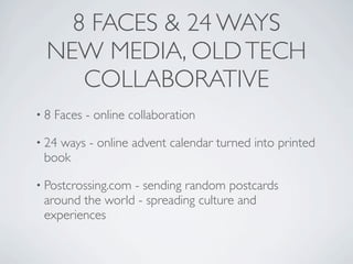 8 FACES & 24 WAYS
  NEW MEDIA, OLD TECH
     COLLABORATIVE
•8   Faces - online collaboration

• 24
   ways - online advent calendar turned into printed
 book

• Postcrossing.com
                 - sending random postcards
 around the world - spreading culture and
 experiences
 