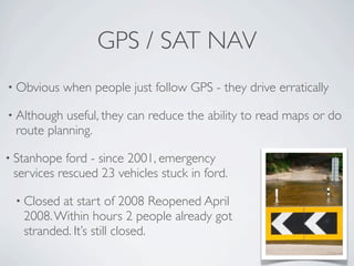 GPS / SAT NAV
• Obvious    when people just follow GPS - they drive erratically

• Although useful, they can reduce the ability to read maps or do
 route planning.

• Stanhope  ford - since 2001, emergency
 services rescued 23 vehicles stuck in ford.

 • Closed at start of 2008 Reopened April
   2008. Within hours 2 people already got
   stranded. It’s still closed.
 