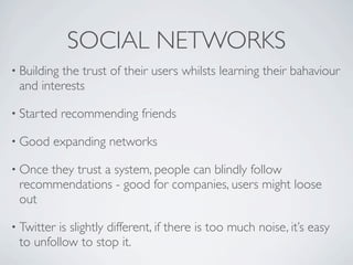 SOCIAL NETWORKS
• Building
         the trust of their users whilsts learning their bahaviour
 and interests

• Started    recommending friends

• Good   expanding networks

• Oncethey trust a system, people can blindly follow
 recommendations - good for companies, users might loose
 out

• Twitteris slightly different, if there is too much noise, it’s easy
 to unfollow to stop it.
 