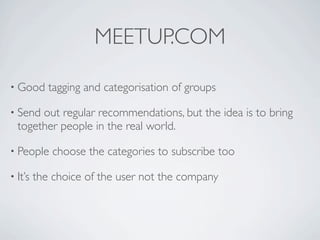 MEETUP.COM

• Good      tagging and categorisation of groups

• Send out regular recommendations, but the idea is to bring
  together people in the real world.

• People     choose the categories to subscribe too

• It’s   the choice of the user not the company
 