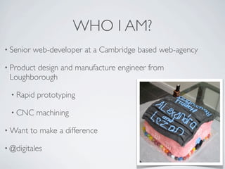 WHO I AM?
• Senior   web-developer at a Cambridge based web-agency

• Product
        design and manufacture engineer from
 Loughborough

  • Rapid   prototyping

  • CNC     machining

• Want   to make a difference

• @digitales
 