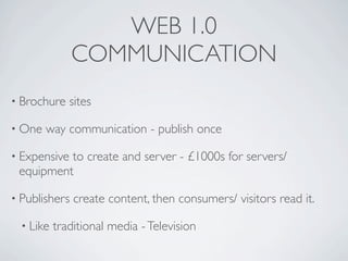 WEB 1.0
               COMMUNICATION
• Brochure    sites

• One   way communication - publish once

• Expensive
          to create and server - £1000s for servers/
 equipment

• Publishers   create content, then consumers/ visitors read it.

  • Like   traditional media - Television
 
