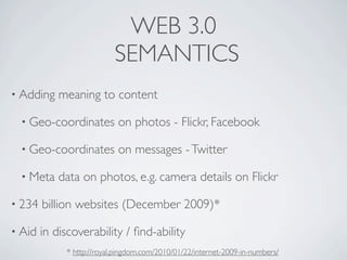 WEB 3.0
                           SEMANTICS
• Adding    meaning to content

 • Geo-coordinates          on photos - Flickr, Facebook

 • Geo-coordinates          on messages - Twitter

 • Meta     data on photos, e.g. camera details on Flickr

• 234   billion websites (December 2009)*

• Aid   in discoverability / ﬁnd-ability
             * http://royal.pingdom.com/2010/01/22/internet-2009-in-numbers/
 