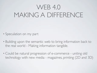 WEB 4.0
        MAKING A DIFFERENCE

• Speculation   on my part

• Buildingupon the semantic web to bring information back to
 the real world - Making information tangible.

• Couldbe natural progression of e-commerce - uniting old
 technology with new media - magazines, printing (2D and 3D)
 