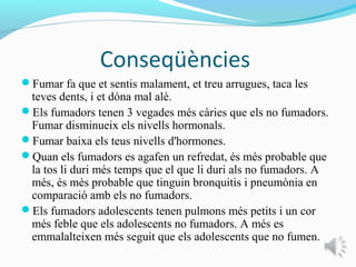 Conseqüències
Fumar fa que et sentis malament, et treu arrugues, taca les
 teves dents, i et dóna mal alè.
Els fumadors tenen 3 vegades més càries que els no fumadors.
 Fumar disminueix els nivells hormonals.
Fumar baixa els teus nivells d'hormones.
Quan els fumadors es agafen un refredat, és més probable que
 la tos li duri més temps que el que li duri als no fumadors. A
 més, és més probable que tinguin bronquitis i pneumònia en
 comparació amb els no fumadors.
Els fumadors adolescents tenen pulmons més petits i un cor
 més feble que els adolescents no fumadors. A més es
 emmalalteixen més seguit que els adolescents que no fumen.
 