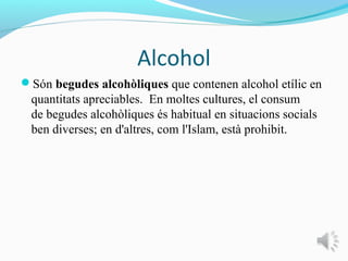 Alcohol
Són begudes alcohòliques que contenen alcohol etílic en
 quantitats apreciables. En moltes cultures, el consum
 de begudes alcohòliques és habitual en situacions socials
 ben diverses; en d'altres, com l'Islam, està prohibit.
 