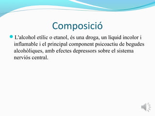 Composició
L'alcohol etílic o etanol, és una droga, un líquid incolor i
  inflamable i el principal component psicoactiu de begudes
  alcohòliques, amb efectes depressors sobre el sistema
  nerviós central.
 