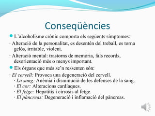Conseqüències
L’alcoholisme crònic comporta els següents símptomes:
· Alteració de la personalitat, es desentén del treball, es torna
   gelós, irritable, violent.
· Alteració mental: trastorns de memòria, fals records,
   desorientació més o menys important.
Els òrgans que més se’n ressenten són:
· El cervell: Provoca una degeneració del cervell.
   · La sang: Anèmia i disminució de les defenses de la sang.
   · El cor: Alteracions cardíaques.
   · El fetge: Hepatitis i cirrosis al fetge.
   · El pàncreas: Degeneració i inflamació del pàncreas.
 