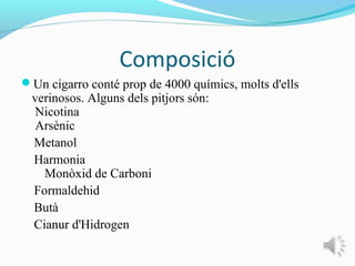 Composició
Un cigarro conté prop de 4000 químics, molts d'ells
 verinosos. Alguns dels pitjors són:
  Nicotina
  Arsènic
 Metanol
 Harmonia
   Monòxid de Carboni
 Formaldehid
 Butà
 Cianur d'Hidrogen
 