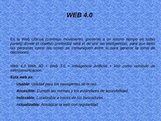 WEB 4.0
Es la Web Ubicua (continuo movimiento, presente a un mismo tiempo en todas
partes) donde el objetivo primordial será el de unir las inteligencias, para que tanto
las personas como las cosas se comuniquen entre sí para generar la toma de
decisiones.
Web 4.0 Web 3D + Web 3.0 + Inteligencia Artificial + Voz como vehículo de
intercomunicación.
Esta web es:
Usable: Utilidad para los navegantes de la red.
Accesible: Cumplir las normas y los estándares de accesibilidad.
Indexable: Localizable a través de los buscadores.
Actualizable: Actualizar la web con regularidad
 