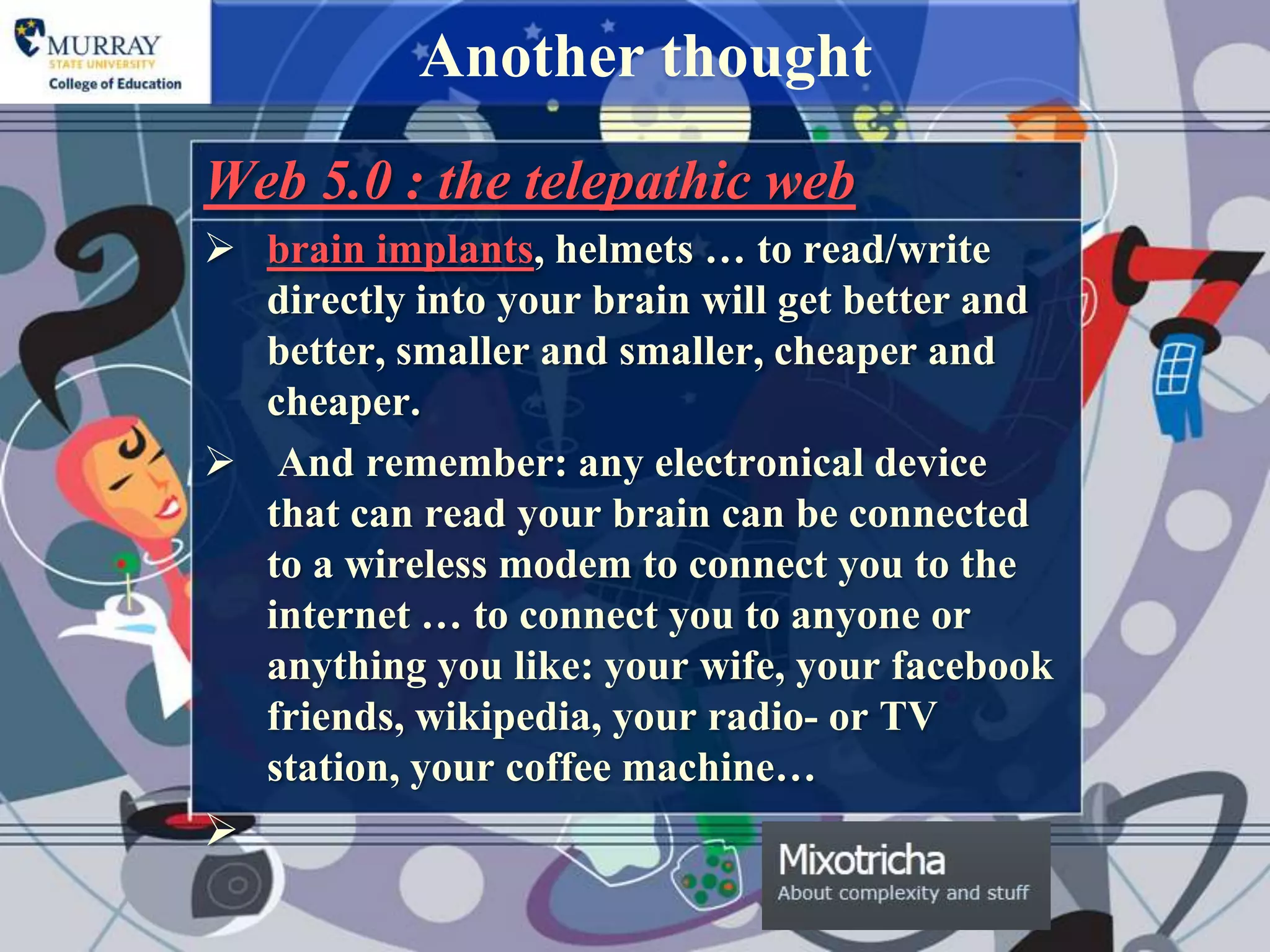Another thought
Web 5.0 : the telepathic web
 brain implants, helmets … to read/write
  directly into your brain will get better and
  better, smaller and smaller, cheaper and
  cheaper.
 And remember: any electronical device
  that can read your brain can be connected
  to a wireless modem to connect you to the
  internet … to connect you to anyone or
  anything you like: your wife, your facebook
  friends, wikipedia, your radio- or TV
  station, your coffee machine…

 