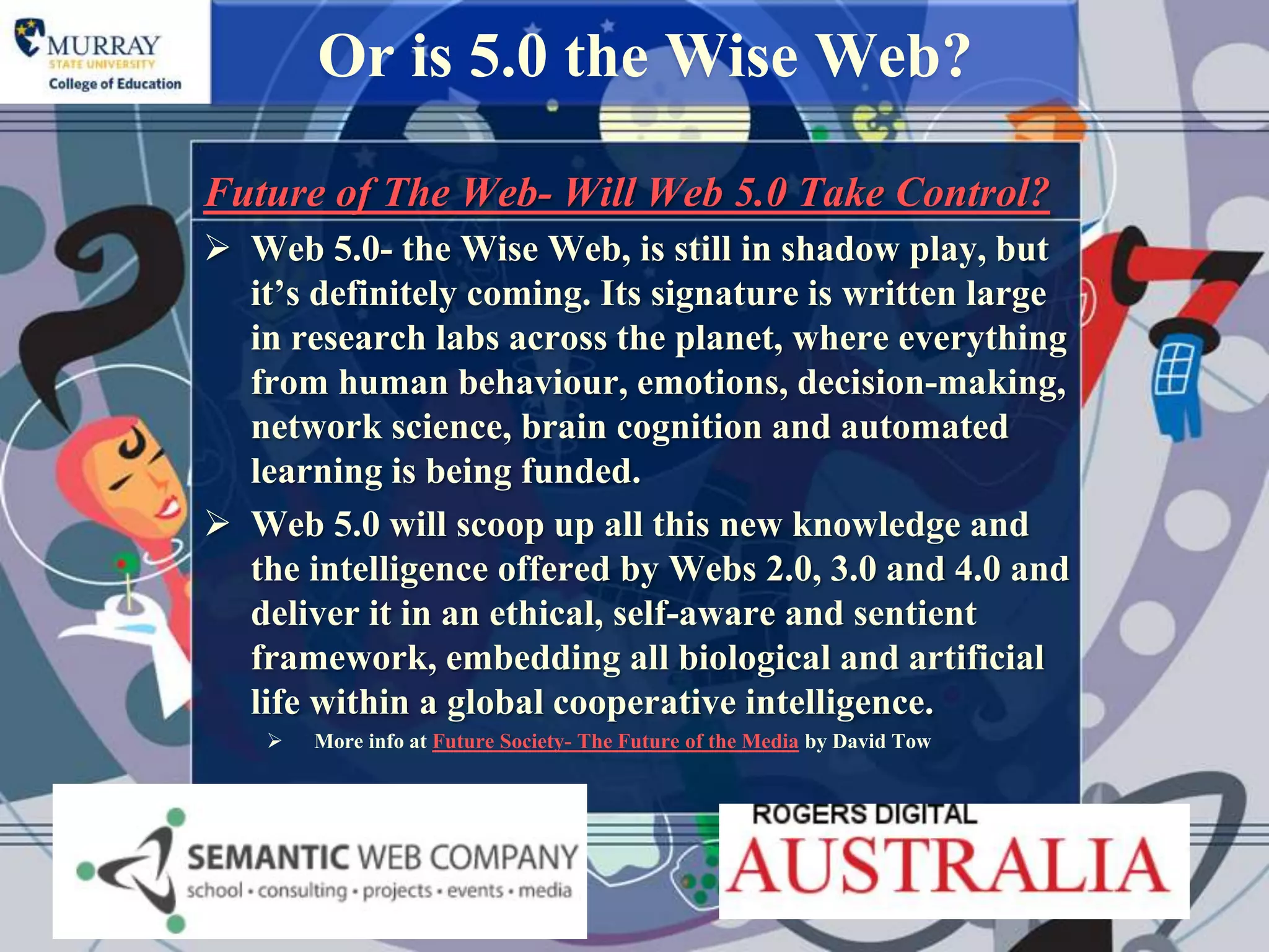 Or is 5.0 the Wise Web?

Future of The Web- Will Web 5.0 Take Control?
 Web 5.0- the Wise Web, is still in shadow play, but
  it‟s definitely coming. Its signature is written large
  in research labs across the planet, where everything
  from human behaviour, emotions, decision-making,
  network science, brain cognition and automated
  learning is being funded.
 Web 5.0 will scoop up all this new knowledge and
  the intelligence offered by Webs 2.0, 3.0 and 4.0 and
  deliver it in an ethical, self-aware and sentient
  framework, embedding all biological and artificial
  life within a global cooperative intelligence.
       More info at Future Society- The Future of the Media by David Tow
 