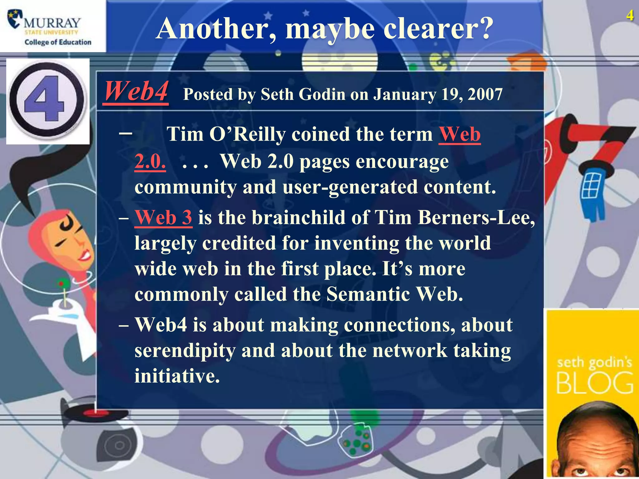 4
     Another, maybe clearer?
Web4 Posted by Seth Godin on January 19, 2007
 ‒ Tim O‟Reilly coined the term Web
   2.0. . . . Web 2.0 pages encourage
   community and user-generated content.
 ‒ Web 3 is the brainchild of Tim Berners-Lee,
   largely credited for inventing the world
   wide web in the first place. It‟s more
   commonly called the Semantic Web.
 ‒ Web4 is about making connections, about
   serendipity and about the network taking
   initiative.
 
