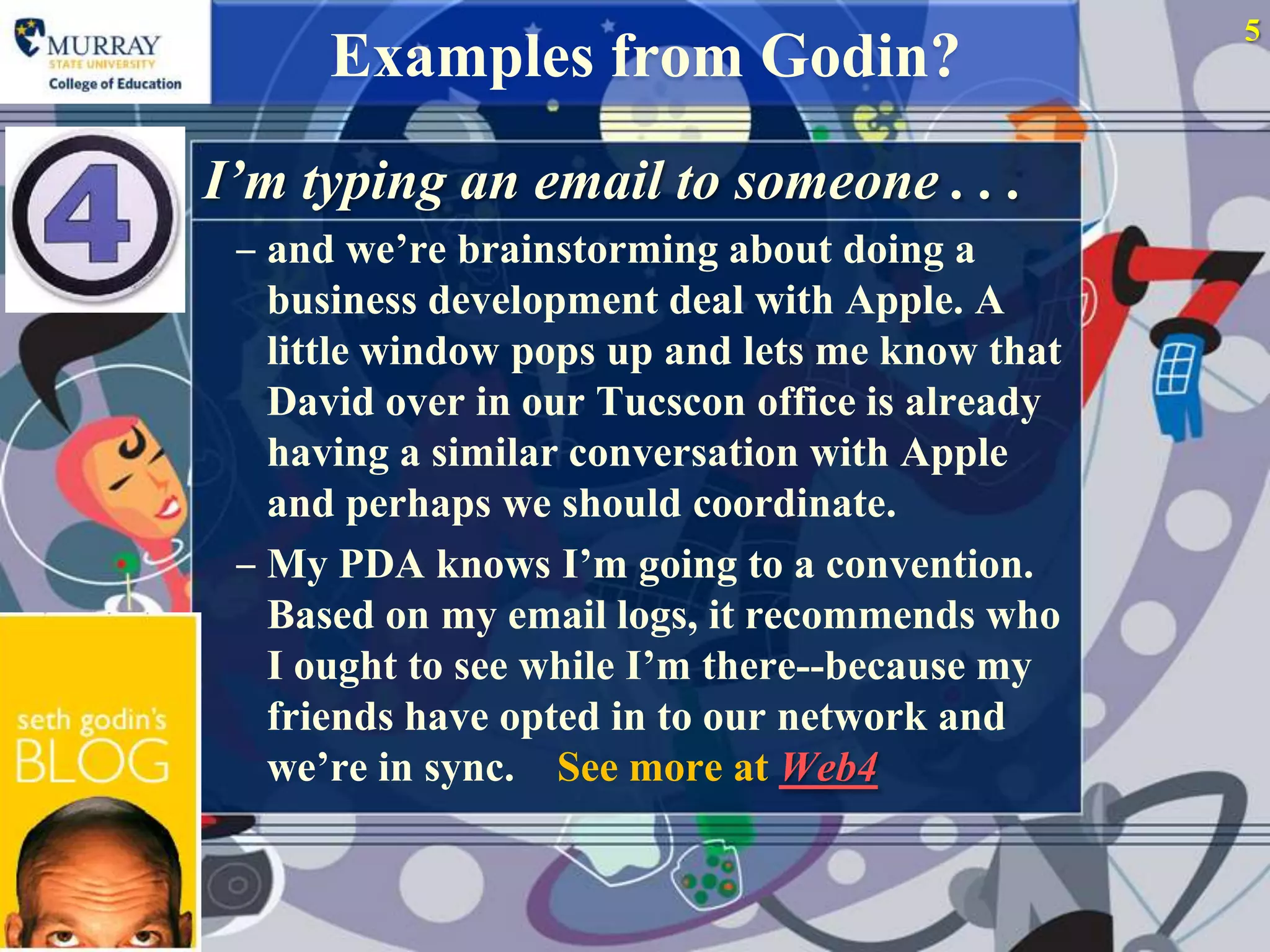 5
      Examples from Godin?
I’m typing an email to someone . . .
 ‒ and we‟re brainstorming about doing a
   business development deal with Apple. A
   little window pops up and lets me know that
   David over in our Tucscon office is already
   having a similar conversation with Apple
   and perhaps we should coordinate.
 ‒ My PDA knows I‟m going to a convention.
   Based on my email logs, it recommends who
   I ought to see while I‟m there--because my
   friends have opted in to our network and
   we‟re in sync. See more at Web4
 