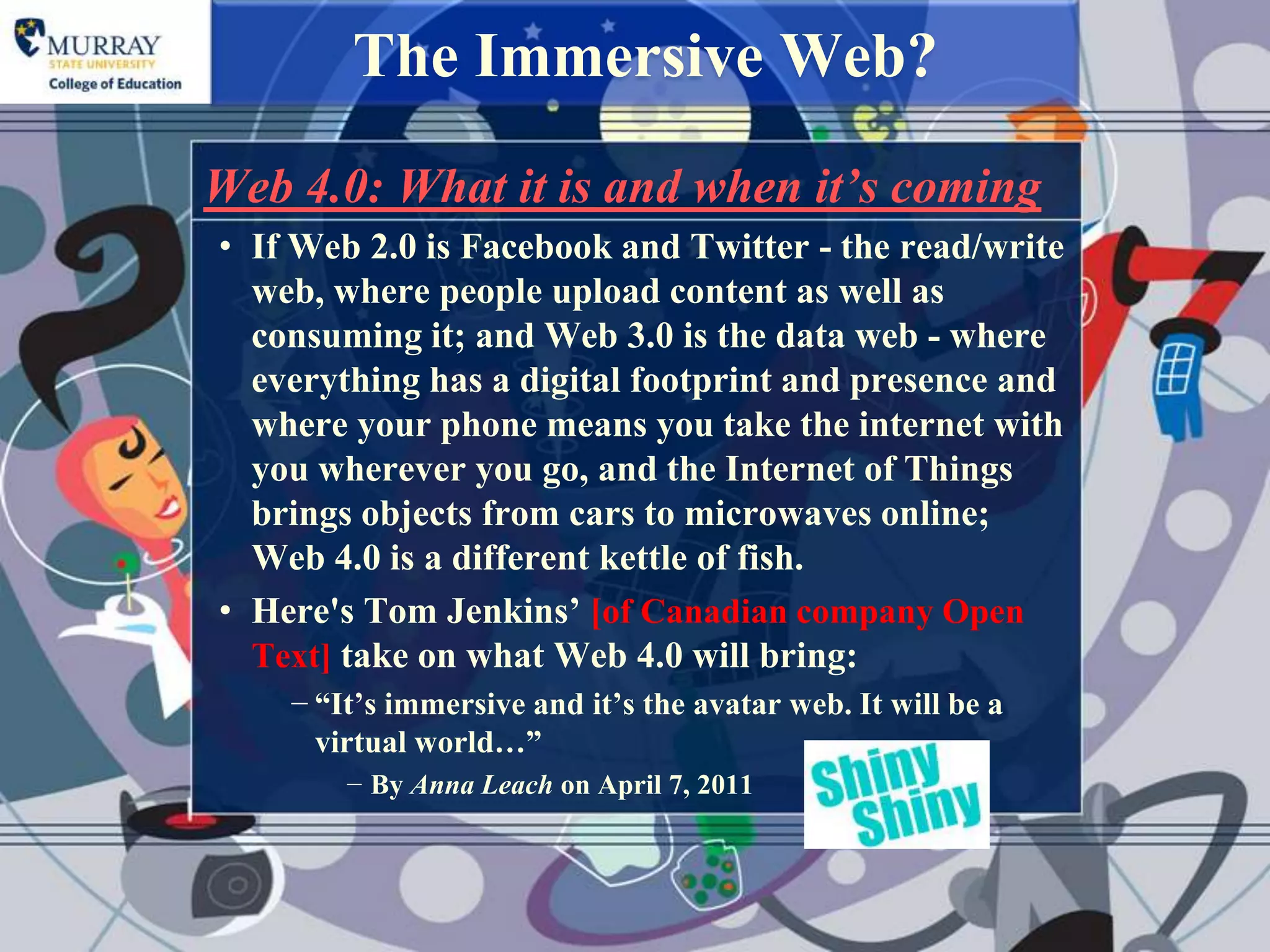 The Immersive Web?
Web 4.0: What it is and when it’s coming
• If Web 2.0 is Facebook and Twitter - the read/write
  web, where people upload content as well as
  consuming it; and Web 3.0 is the data web - where
  everything has a digital footprint and presence and
  where your phone means you take the internet with
  you wherever you go, and the Internet of Things
  brings objects from cars to microwaves online;
  Web 4.0 is a different kettle of fish.
• Here's Tom Jenkins‟ [of Canadian company Open
  Text] take on what Web 4.0 will bring:
    − “It‟s immersive and it‟s the avatar web. It will be a
      virtual world…”
        − By Anna Leach on April 7, 2011
 