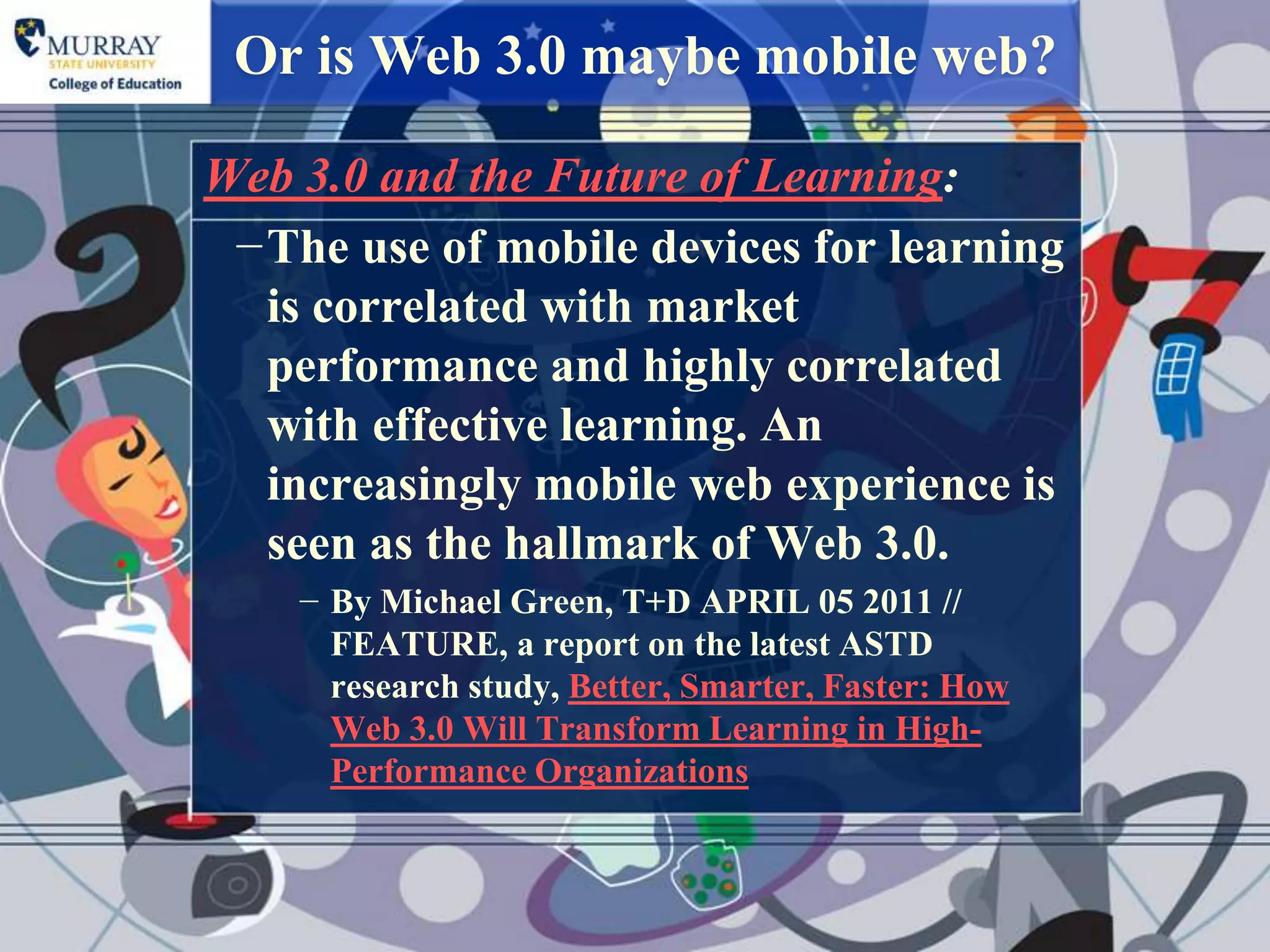 Or is Web 3.0 maybe mobile web?

Web 3.0 and the Future of Learning:
 −The use of mobile devices for learning
  is correlated with market
  performance and highly correlated
  with effective learning. An
  increasingly mobile web experience is
  seen as the hallmark of Web 3.0.
    − By Michael Green, T+D APRIL 05 2011 //
      FEATURE, a report on the latest ASTD
      research study, Better, Smarter, Faster: How
      Web 3.0 Will Transform Learning in High-
      Performance Organizations
 