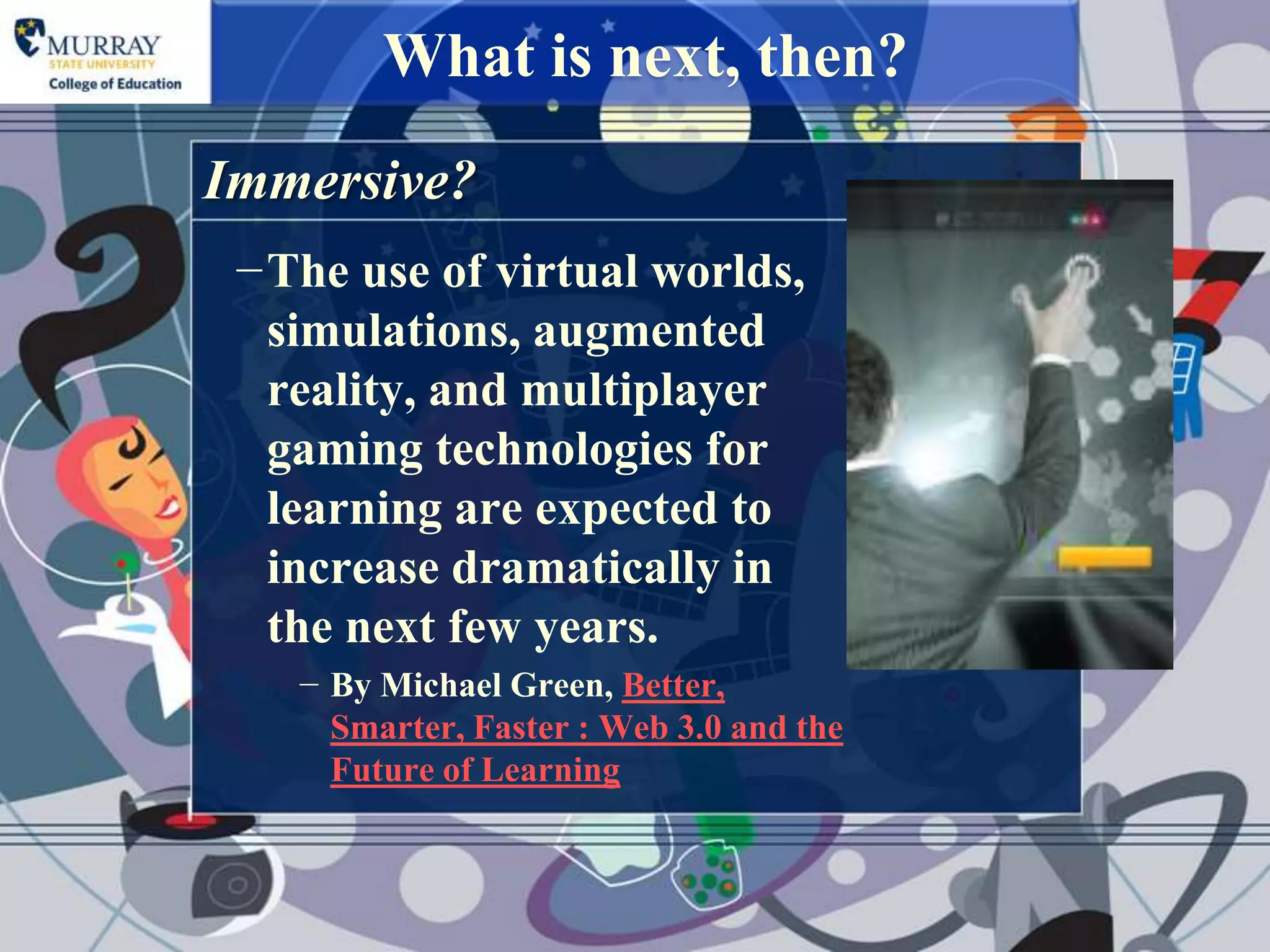 What is next, then?
Immersive?
 −The use of virtual worlds,
  simulations, augmented
  reality, and multiplayer
  gaming technologies for
  learning are expected to
  increase dramatically in
  the next few years.
    − By Michael Green, Better,
      Smarter, Faster : Web 3.0 and the
      Future of Learning
 