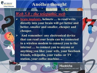 Another thought
Web 5.0 : the telepathic web
 brain implants, helmets … to read/write
  directly into your brain will get better and
  better, smaller and smaller, cheaper and
  cheaper.
 And remember: any electronical device
  that can read your brain can be connected
  to a wireless modem to connect you to the
  internet … to connect you to anyone or
  anything you like: your wife, your facebook
  friends, wikipedia, your radio- or TV
  station, your coffee machine…

 