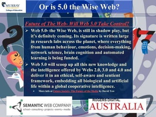 Or is 5.0 the Wise Web?

Future of The Web- Will Web 5.0 Take Control?
 Web 5.0- the Wise Web, is still in shadow play, but
  it‟s definitely coming. Its signature is written large
  in research labs across the planet, where everything
  from human behaviour, emotions, decision-making,
  network science, brain cognition and automated
  learning is being funded.
 Web 5.0 will scoop up all this new knowledge and
  the intelligence offered by Webs 2.0, 3.0 and 4.0 and
  deliver it in an ethical, self-aware and sentient
  framework, embedding all biological and artificial
  life within a global cooperative intelligence.
       More info at Future Society- The Future of the Media by David Tow
 