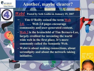 4
     Another, maybe clearer?
Web4 Posted by Seth Godin on January 19, 2007
 ‒ Tim O‟Reilly coined the term Web
   2.0. . . . Web 2.0 pages encourage
   community and user-generated content.
 ‒ Web 3 is the brainchild of Tim Berners-Lee,
   largely credited for inventing the world
   wide web in the first place. It‟s more
   commonly called the Semantic Web.
 ‒ Web4 is about making connections, about
   serendipity and about the network taking
   initiative.
 