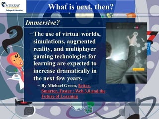 What is next, then?
Immersive?
 −The use of virtual worlds,
  simulations, augmented
  reality, and multiplayer
  gaming technologies for
  learning are expected to
  increase dramatically in
  the next few years.
    − By Michael Green, Better,
      Smarter, Faster : Web 3.0 and the
      Future of Learning
 
