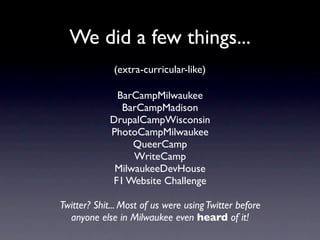 We did a few things...
              (extra-curricular-like)

              BarCampMilwaukee
               BarCampMadison
             DrupalCampWisconsin
             PhotoCampMilwaukee
                  QueerCamp
                  WriteCamp
              MilwaukeeDevHouse
             F1 Website Challenge

Twitter? Shit... Most of us were using Twitter before
  anyone else in Milwaukee even heard of it!
 