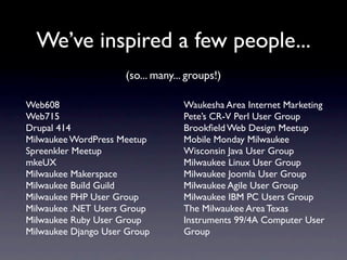 We’ve inspired a few people...
                     (so... many... groups!)

Web608                            Waukesha Area Internet Marketing
Web715                            Pete’s CR-V Perl User Group
Drupal 414                        Brookﬁeld Web Design Meetup
Milwaukee WordPress Meetup        Mobile Monday Milwaukee
Spreenkler Meetup                 Wisconsin Java User Group
mkeUX                             Milwaukee Linux User Group
Milwaukee Makerspace              Milwaukee Joomla User Group
Milwaukee Build Guild             Milwaukee Agile User Group
Milwaukee PHP User Group          Milwaukee IBM PC Users Group
Milwaukee .NET Users Group        The Milwaukee Area Texas
Milwaukee Ruby User Group         Instruments 99/4A Computer User
Milwaukee Django User Group       Group
 