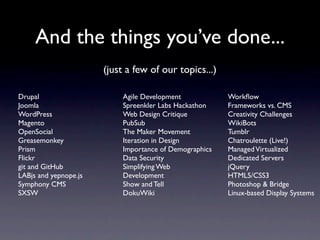 And the things you’ve done...
                       (just a few of our topics...)

Drupal                      Agile Development            Workﬂow
Joomla                      Spreenkler Labs Hackathon    Frameworks vs. CMS
WordPress                   Web Design Critique          Creativity Challenges
Magento                     PubSub                       WikiBots
OpenSocial                  The Maker Movement           Tumblr
Greasemonkey                Iteration in Design          Chatroulette (Live!)
Prism                       Importance of Demographics   Managed Virtualized
Flickr                      Data Security                Dedicated Servers
git and GitHub              Simplifying Web              jQuery
LABjs and yepnope.js        Development                  HTML5/CSS3
Symphony CMS                Show and Tell                Photoshop & Bridge
SXSW                        DokuWiki                     Linux-based Display Systems
 