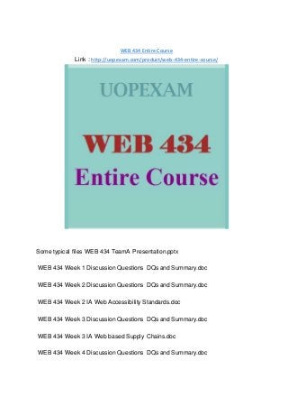 WEB 434 Entire Course
Link : http://uopexam.com/product/web-434-entire-course/
Some typical files WEB 434 TeamA Presentation.pptx
WEB 434 Week 1 Discussion Questions DQs and Summary.doc
WEB 434 Week 2 Discussion Questions DQs and Summary.doc
WEB 434 Week 2 IA Web Accessibility Standards.doc
WEB 434 Week 3 Discussion Questions DQs and Summary.doc
WEB 434 Week 3 IA Web based Supply Chains.doc
WEB 434 Week 4 Discussion Questions DQs and Summary.doc
 